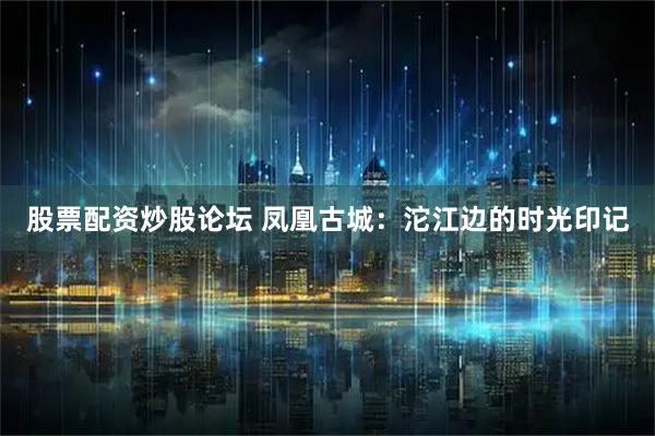 股票配资炒股论坛 凤凰古城：沱江边的时光印记