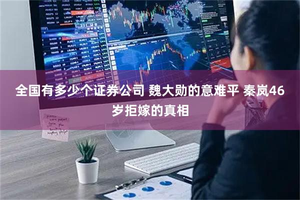 全国有多少个证券公司 魏大勋的意难平 秦岚46岁拒嫁的真相