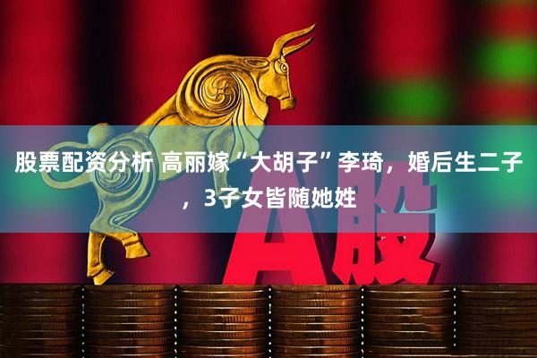股票配资分析 高丽嫁“大胡子”李琦，婚后生二子，3子女皆随她姓