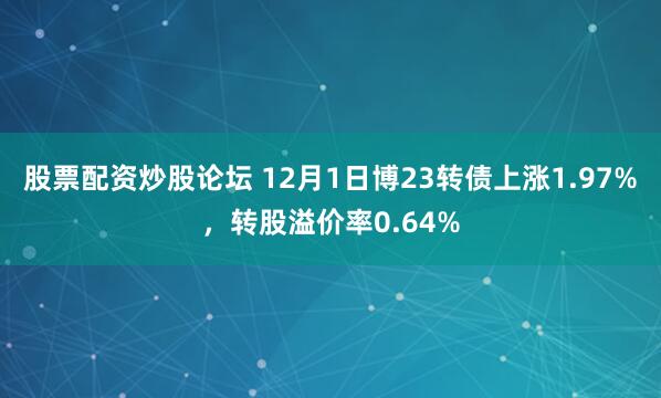 股票配资炒股论坛 12月1日博23转债上涨1.97%，转股溢价率0.64%