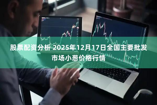 股票配资分析 2025年12月17日全国主要批发市场小葱价格行情