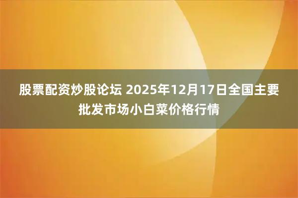 股票配资炒股论坛 2025年12月17日全国主要批发市场小白菜价格行情