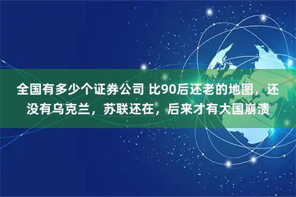 全国有多少个证券公司 比90后还老的地图，还没有乌克兰，苏联还在，后来才有大国崩溃
