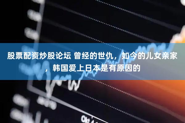 股票配资炒股论坛 曾经的世仇，如今的儿女亲家，韩国爱上日本是有原因的
