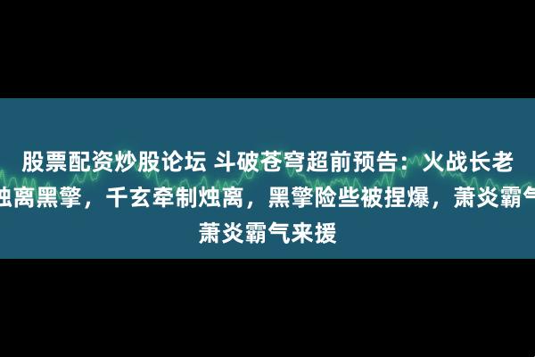 股票配资炒股论坛 斗破苍穹超前预告：火战长老截杀烛离黑擎，千玄牵制烛离，黑擎险些被捏爆，萧炎霸气来援