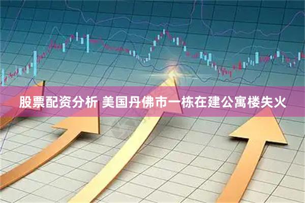 股票配资分析 美国丹佛市一栋在建公寓楼失火