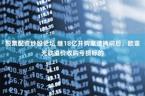 股票配资炒股论坛 继18亿并购案遭拷问后，欧菲光欲溢价收购亏损标的