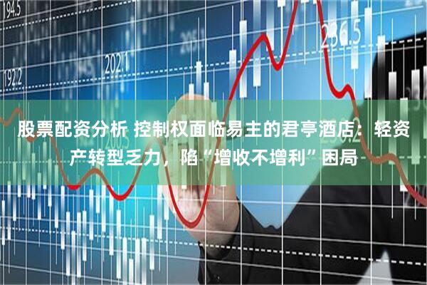 股票配资分析 控制权面临易主的君亭酒店：轻资产转型乏力，陷“增收不增利”困局