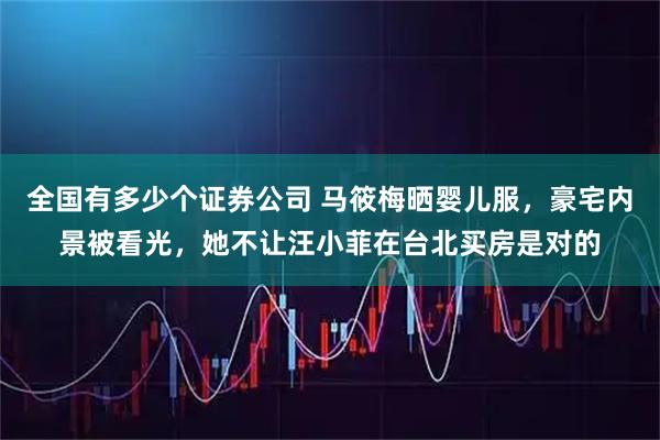 全国有多少个证券公司 马筱梅晒婴儿服，豪宅内景被看光，她不让汪小菲在台北买房是对的