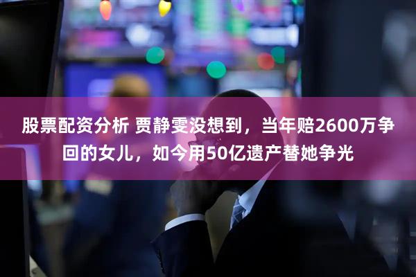 股票配资分析 贾静雯没想到，当年赔2600万争回的女儿，如今用50亿遗产替她争光