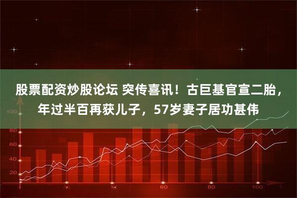 股票配资炒股论坛 突传喜讯！古巨基官宣二胎，年过半百再获儿子，57岁妻子居功甚伟