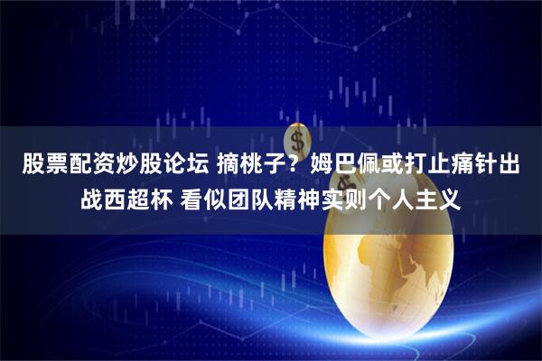 股票配资炒股论坛 摘桃子？姆巴佩或打止痛针出战西超杯 看似团队精神实则个人主义