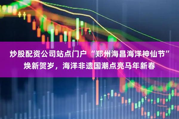 炒股配资公司站点门户 “郑州海昌海洋神仙节”焕新贺岁，海洋非遗国潮点亮马年新春