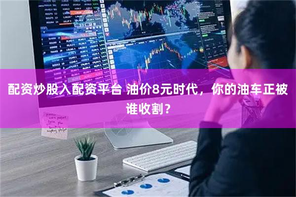 配资炒股入配资平台 油价8元时代，你的油车正被谁收割？
