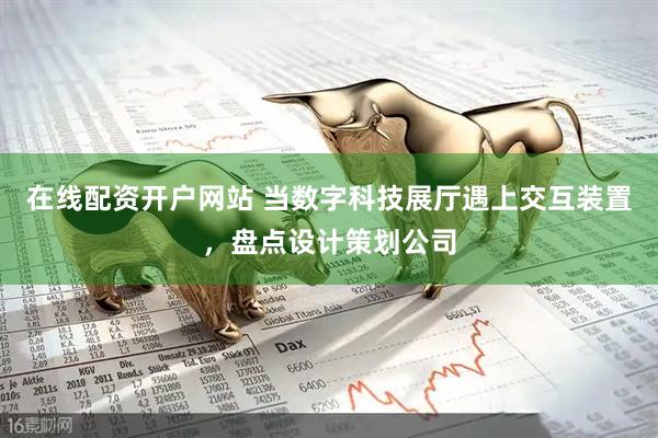 在线配资开户网站 当数字科技展厅遇上交互装置，盘点设计策划公司