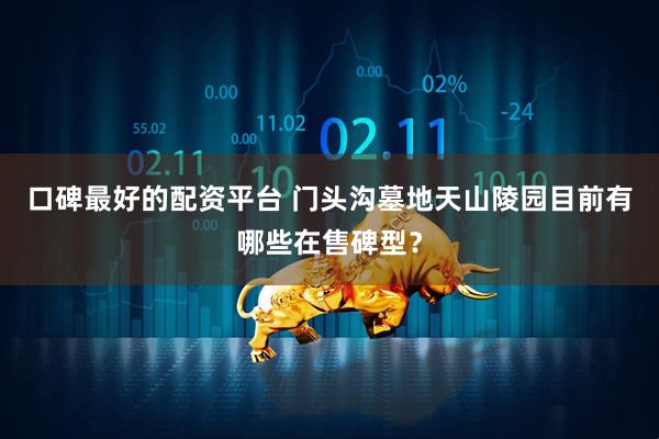 口碑最好的配资平台 门头沟墓地天山陵园目前有哪些在售碑型？