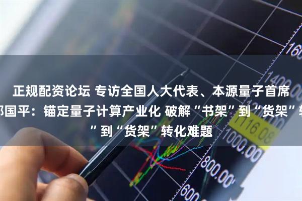 正规配资论坛 专访全国人大代表、本源量子首席科学家郭国平：锚定量子计算产业化 破解“书架”到“货架”转化难题