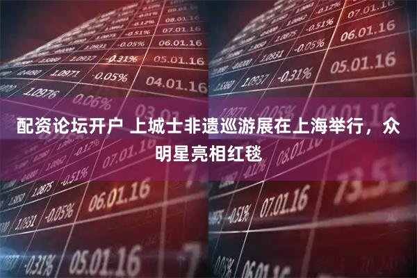 配资论坛开户 上城士非遗巡游展在上海举行，众明星亮相红毯