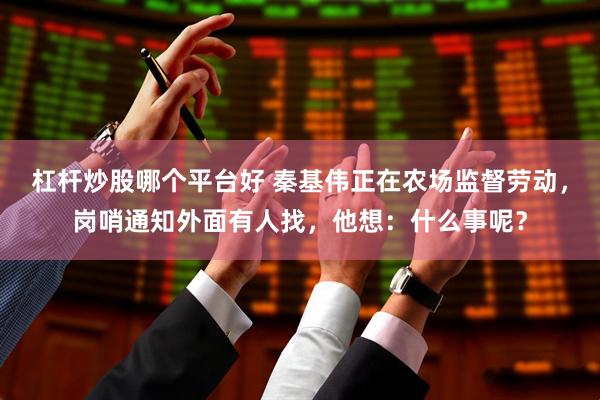 杠杆炒股哪个平台好 秦基伟正在农场监督劳动，岗哨通知外面有人找，他想：什么事呢？