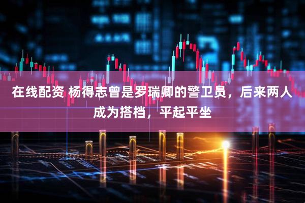 在线配资 杨得志曾是罗瑞卿的警卫员，后来两人成为搭档，平起平坐