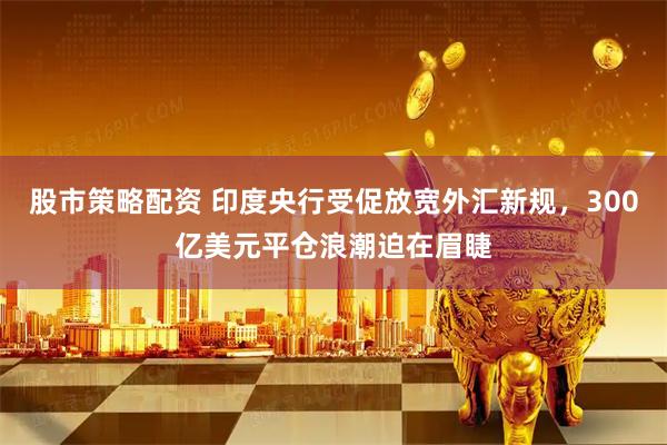 股市策略配资 印度央行受促放宽外汇新规，300亿美元平仓浪潮迫在眉睫
