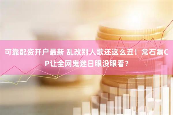 可靠配资开户最新 乱改别人歌还这么丑！常石磊CP让全网鬼迷日眼没眼看？