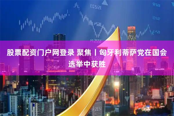 股票配资门户网登录 聚焦丨匈牙利蒂萨党在国会选举中获胜