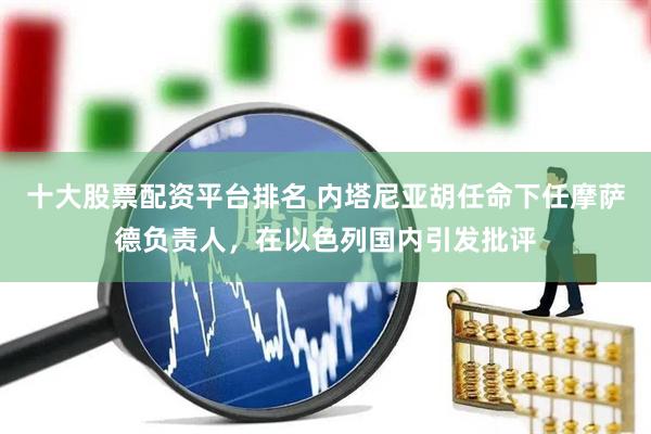 十大股票配资平台排名 内塔尼亚胡任命下任摩萨德负责人，在以色列国内引发批评