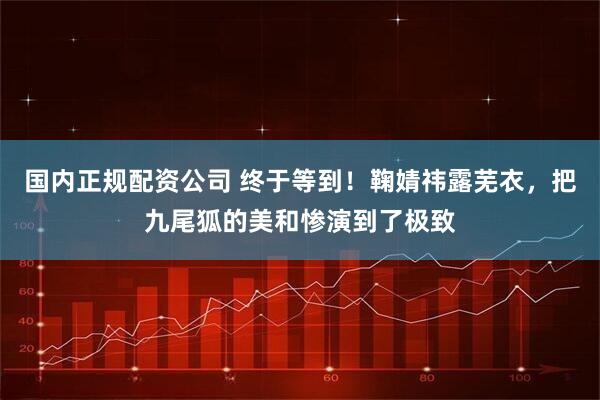 国内正规配资公司 终于等到！鞠婧祎露芜衣，把九尾狐的美和惨演到了极致