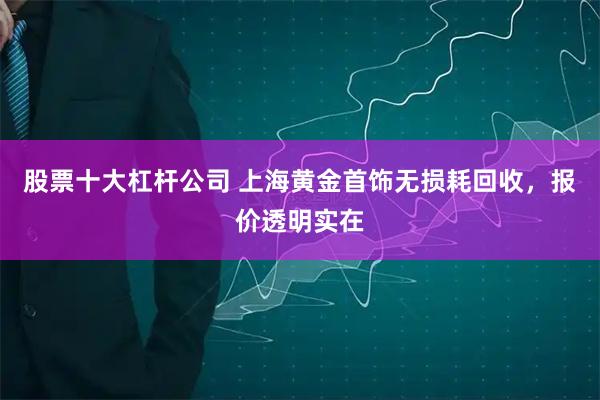股票十大杠杆公司 上海黄金首饰无损耗回收，报价透明实在