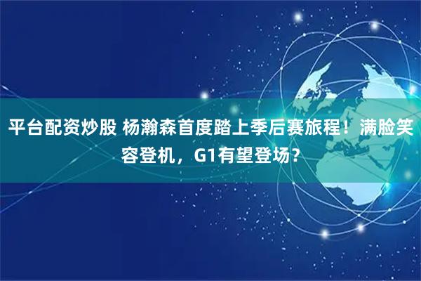 平台配资炒股 杨瀚森首度踏上季后赛旅程！满脸笑容登机，G1有望登场？