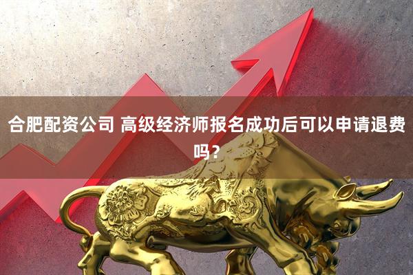 合肥配资公司 高级经济师报名成功后可以申请退费吗？