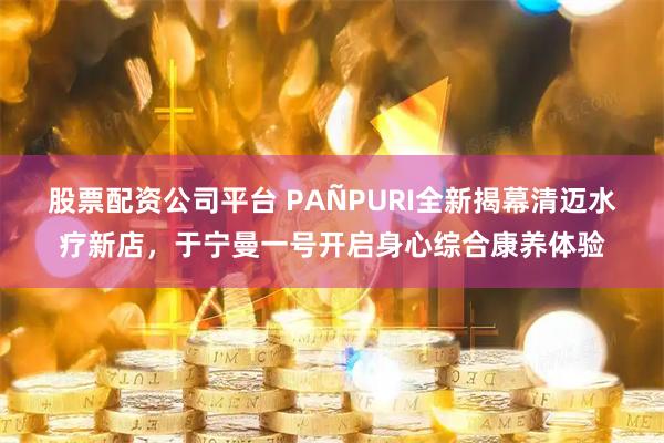 股票配资公司平台 PAÑPURI全新揭幕清迈水疗新店，于宁曼一号开启身心综合康养体验