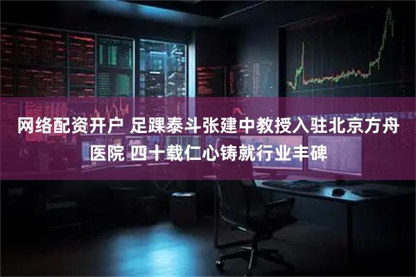 网络配资开户 足踝泰斗张建中教授入驻北京方舟医院 四十载仁心铸就行业丰碑