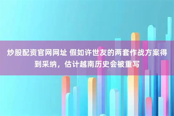 炒股配资官网网址 假如许世友的两套作战方案得到采纳，估计越南历史会被重写