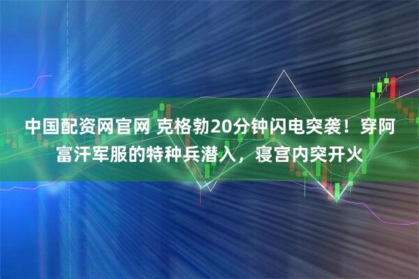 中国配资网官网 克格勃20分钟闪电突袭！穿阿富汗军服的特种兵潜入，寝宫内突开火