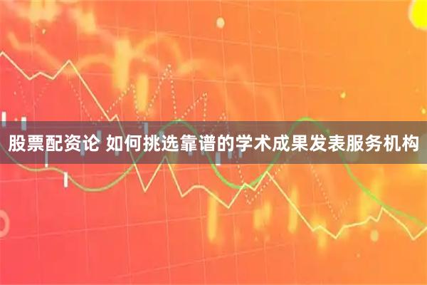 股票配资论 如何挑选靠谱的学术成果发表服务机构