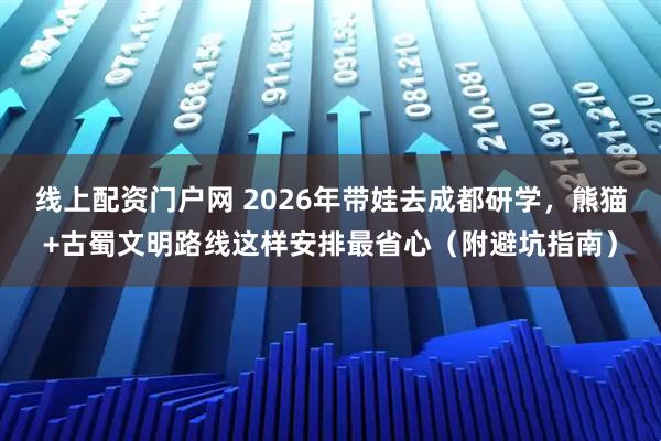 线上配资门户网 2026年带娃去成都研学，熊猫+古蜀文明路线这样安排最省心（附避坑指南）