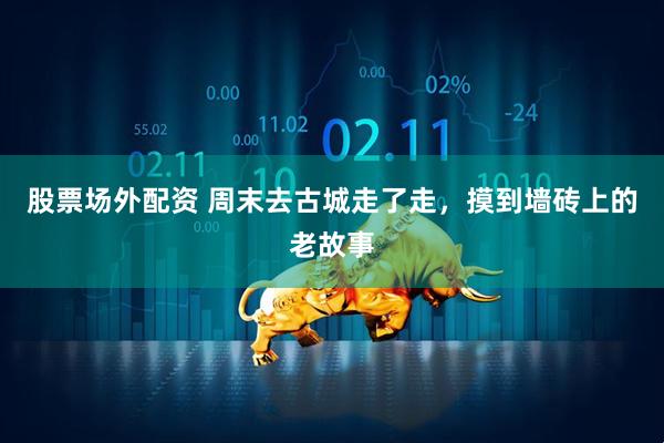 股票场外配资 周末去古城走了走，摸到墙砖上的老故事
