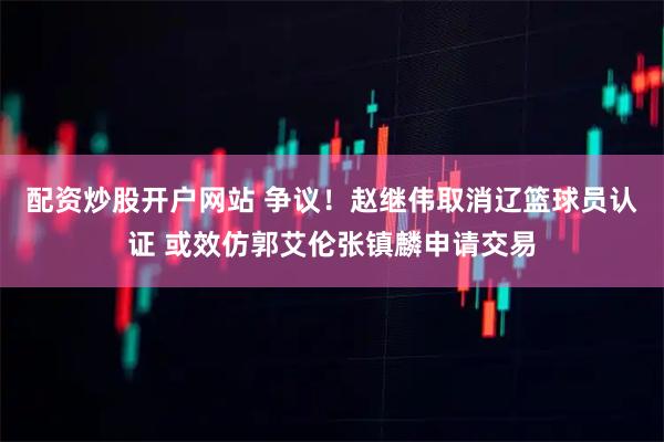 配资炒股开户网站 争议！赵继伟取消辽篮球员认证 或效仿郭艾伦张镇麟申请交易