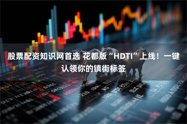 股票配资知识网首选 花都版“HDTI”上线！一键认领你的镇街标签