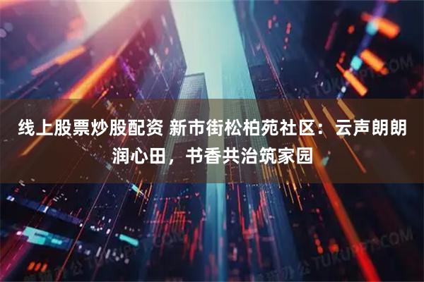 线上股票炒股配资 新市街松柏苑社区：云声朗朗润心田，书香共治筑家园
