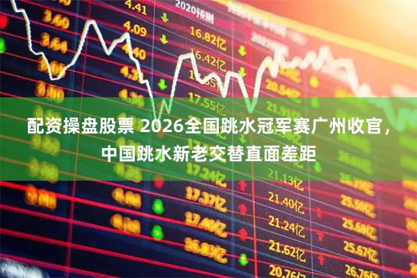 配资操盘股票 2026全国跳水冠军赛广州收官，中国跳水新老交替直面差距