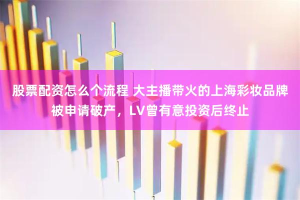 股票配资怎么个流程 大主播带火的上海彩妆品牌被申请破产，LV曾有意投资后终止