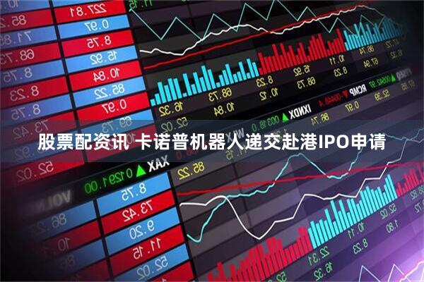 股票配资讯 卡诺普机器人递交赴港IPO申请