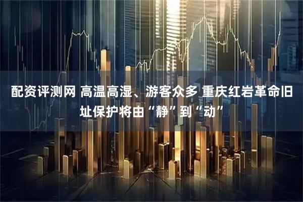 配资评测网 高温高湿、游客众多 重庆红岩革命旧址保护将由“静”到“动”