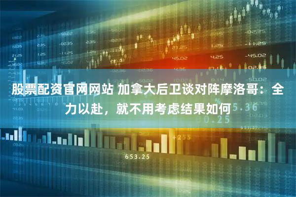 股票配资官网网站 加拿大后卫谈对阵摩洛哥：全力以赴，就不用考虑结果如何