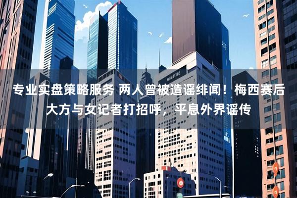 专业实盘策略服务 两人曾被造谣绯闻！梅西赛后大方与女记者打招呼，平息外界谣传