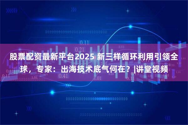 股票配资最新平台2025 新三样循环利用引领全球，专家：出海技术底气何在？|讲堂视频