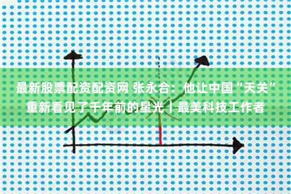 最新股票配资配资网 张永合:他让中国“天关”重新看见了千年前的星光|最美科技工作者